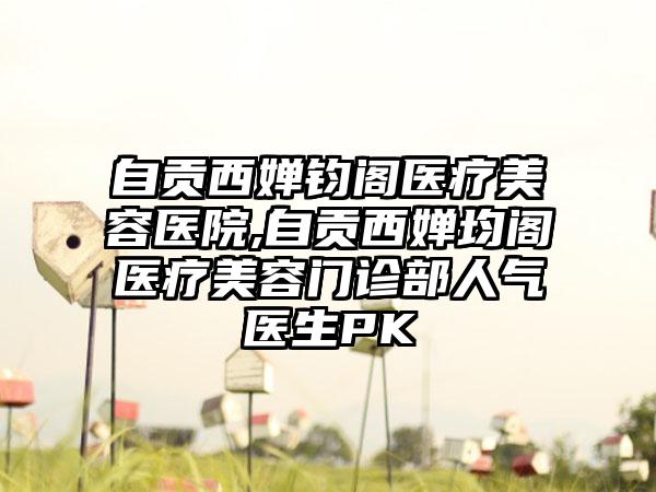 自贡西婵钧阁医疗美容医院,自贡西婵均阁医疗美容门诊部人气医生PK