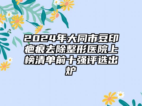 2024年大同市豆印疤痕去除整形医院上榜清单前十强评选出炉