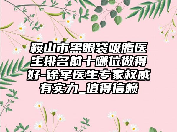 鞍山市黑眼袋吸脂医生排名前十哪位做得好-徐军医生专家权威有实力_值得信赖