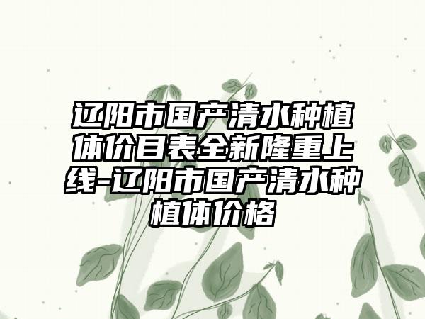 辽阳市国产清水种植体价目表全新隆重上线-辽阳市国产清水种植体价格