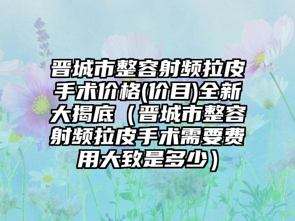 晋城市整容射频拉皮手术价格(价目)全新大揭底（晋城市整容射频拉皮手术需要费用大致是多少）