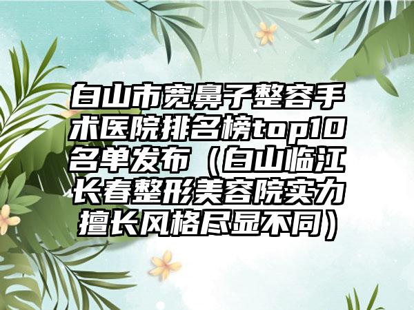 白山市宽鼻子整容手术医院排名榜top10名单发布（白山临江长春整形美容院实力擅长风格尽显不同）