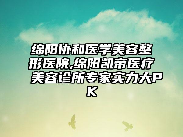 绵阳协和医学美容整形医院,绵阳凯帝医疗美容诊所专家实力大PK