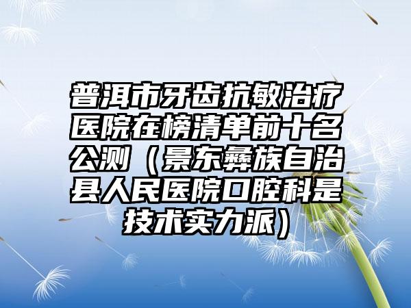 普洱市牙齿抗敏治疗医院在榜清单前十名公测（景东彝族自治县人民医院口腔科是技术实力派）