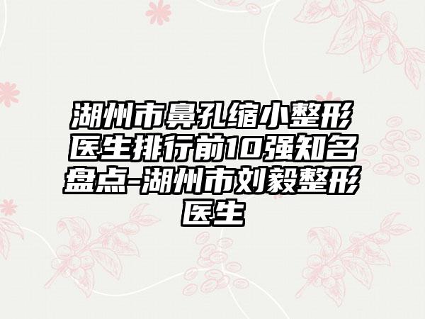 湖州市鼻孔缩小整形医生排行前10强知名盘点-湖州市刘毅整形医生