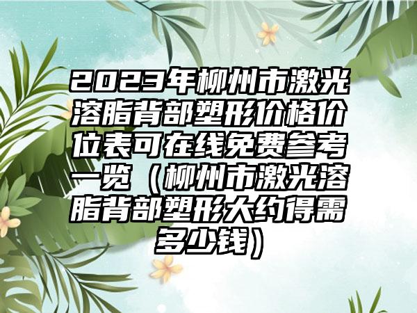 2023年柳州市激光溶脂背部塑形价格价位表可在线免费参考一览（柳州市激光溶脂背部塑形大约得需多少钱）