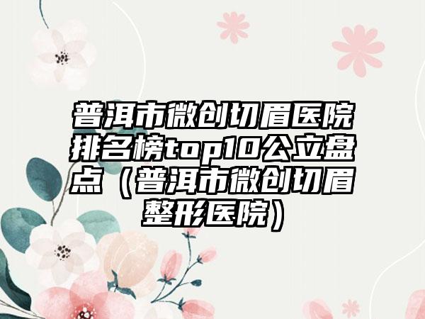 普洱市微创切眉医院排名榜top10公立盘点（普洱市微创切眉整形医院）