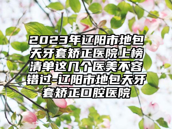 2023年辽阳市地包天牙套矫正医院上榜清单这几个医美不容错过-辽阳市地包天牙套矫正口腔医院