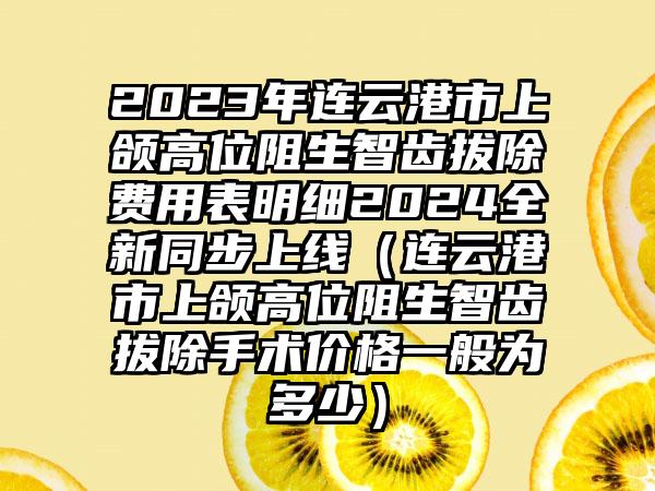 2023年连云港市上颌高位阻生智齿拔除费用表明细2024全新同步上线（连云港市上颌高位阻生智齿拔除手术价格一般为多少）