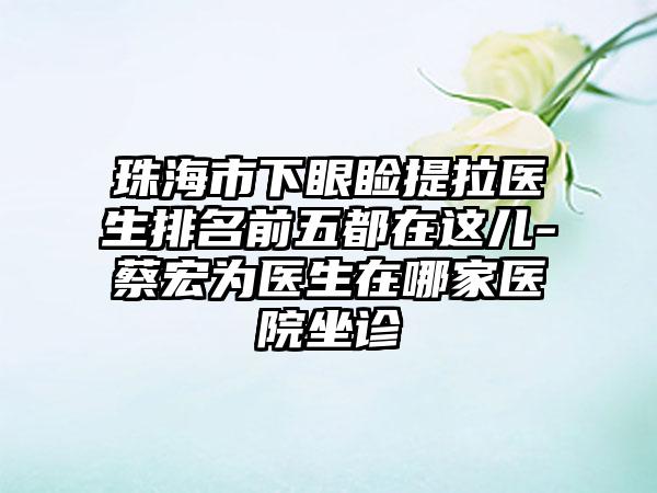 珠海市下眼睑提拉医生排名前五都在这儿-蔡宏为医生在哪家医院坐诊