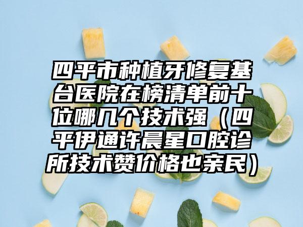 四平市种植牙修复基台医院在榜清单前十位哪几个技术强（四平伊通许晨星口腔诊所技术赞价格也亲民）