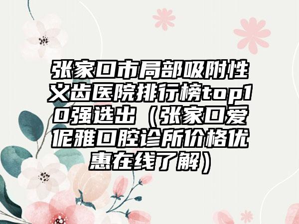 张家口市局部吸附性义齿医院排行榜top10强选出（张家口爱伲雅口腔诊所价格优惠在线了解）