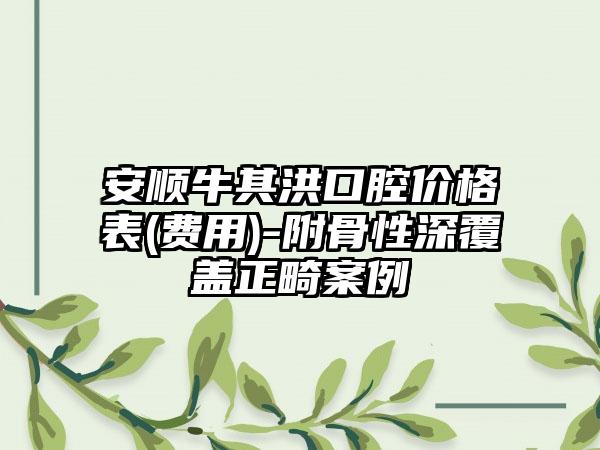 安顺牛其洪口腔价格表(费用)-附骨性深覆盖正畸案例