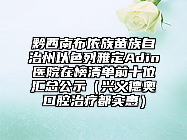 黔西南布依族苗族自治州以色列雅定Adin医院在榜清单前十位汇总公示（兴义德奥口腔治疗都实惠）