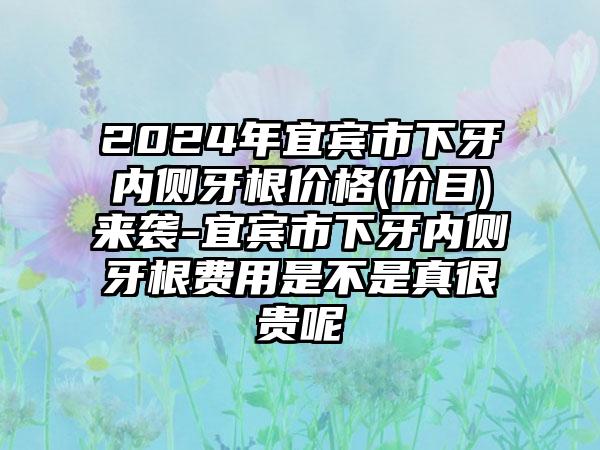 2024年宜宾市下牙内侧牙根价格(价目)来袭-宜宾市下牙内侧牙根费用是不是真很贵呢