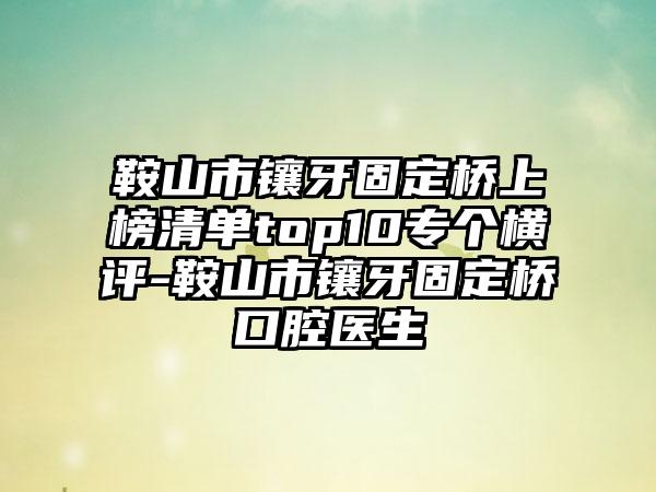 鞍山市镶牙固定桥上榜清单top10专个横评-鞍山市镶牙固定桥口腔医生