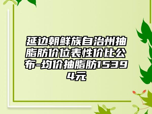 延边朝鲜族自治州抽脂肪价位表性价比公布-均价抽脂肪15394元