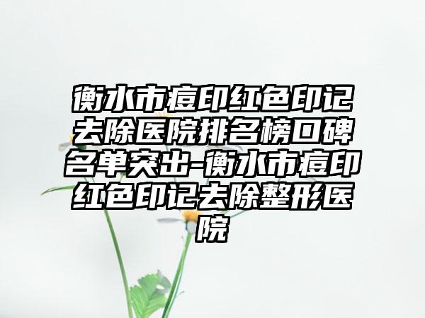 衡水市痘印红色印记去除医院排名榜口碑名单突出-衡水市痘印红色印记去除整形医院