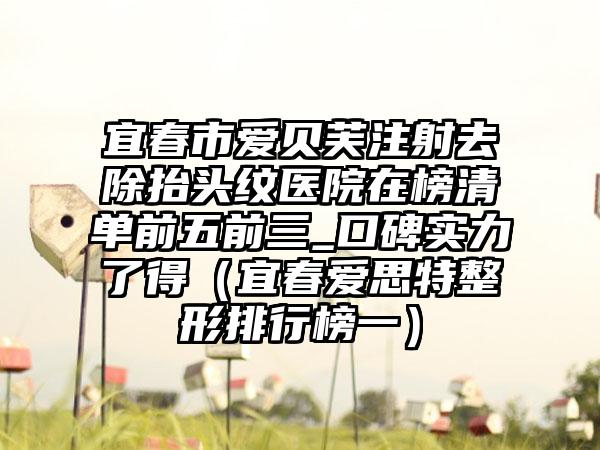 宜春市爱贝芙注射去除抬头纹医院在榜清单前五前三_口碑实力了得（宜春爱思特整形排行榜一）