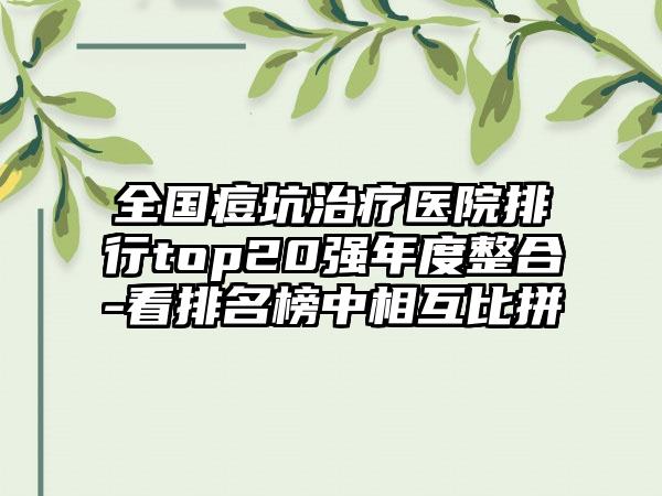 全国痘坑治疗医院排行top20强年度整合-看排名榜中相互比拼