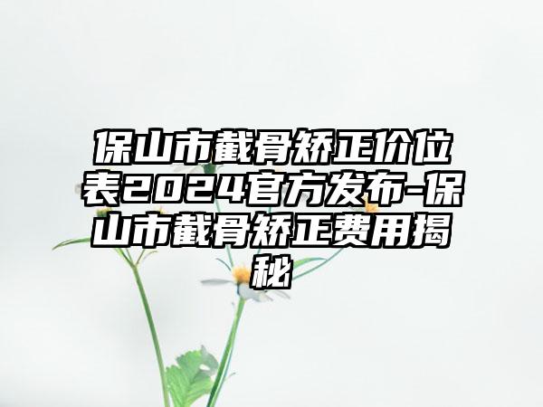 保山市截骨矫正价位表2024官方发布-保山市截骨矫正费用揭秘