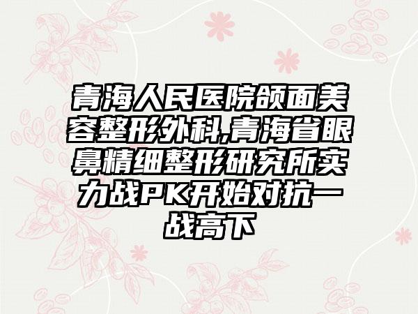 青海人民医院颌面美容整形外科,青海省眼鼻精细整形研究所实力战PK开始对抗一战高下