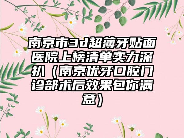 南京市3d超薄牙贴面医院上榜清单实力深扒（南京优牙口腔门诊部术后效果包你满意）