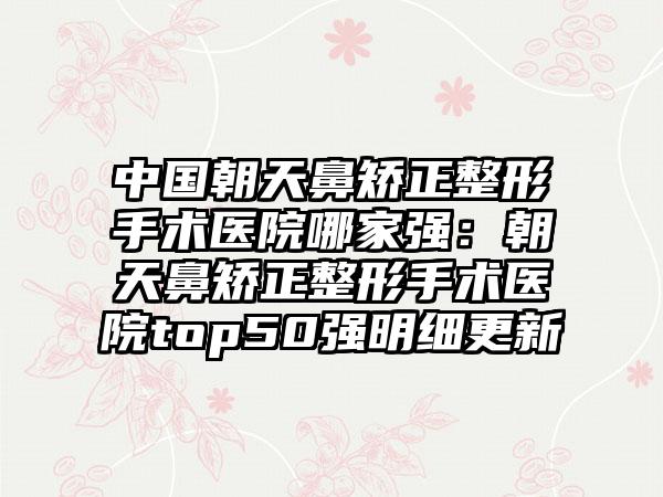 中国朝天鼻矫正整形手术医院哪家强：朝天鼻矫正整形手术医院top50强明细更新