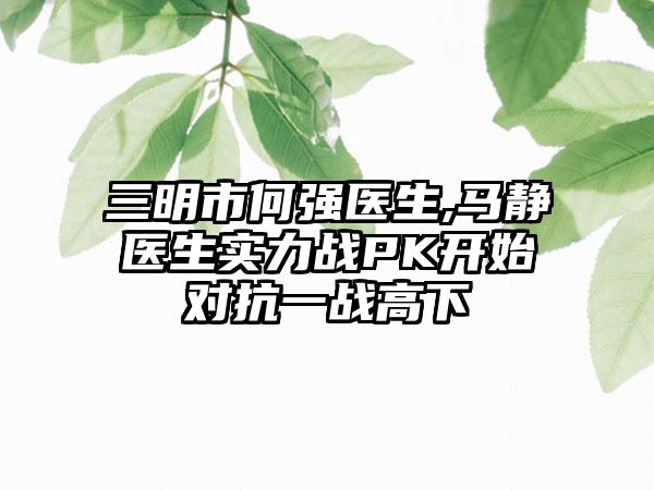 三明市何强医生,马静医生实力战PK开始对抗一战高下