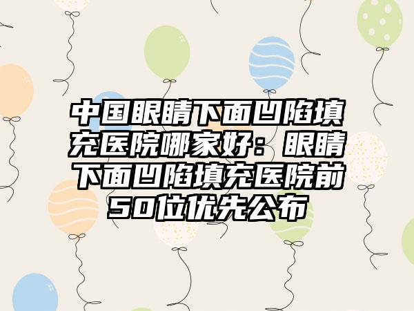 中国眼睛下面凹陷填充医院哪家好：眼睛下面凹陷填充医院前50位优先公布