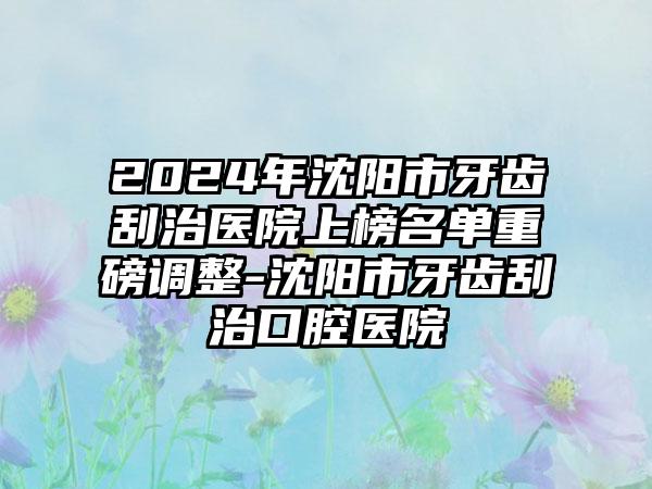 2024年沈阳市牙齿刮治医院上榜名单重磅调整-沈阳市牙齿刮治口腔医院