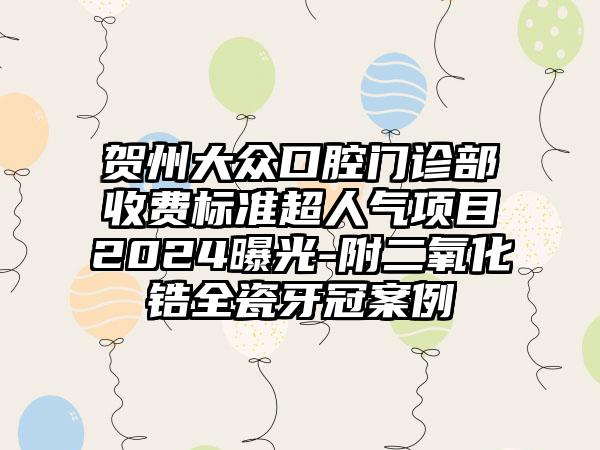 贺州大众口腔门诊部收费标准超人气项目2024曝光-附二氧化锆全瓷牙冠案例