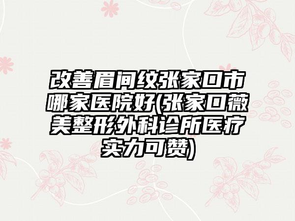 改善眉间纹张家口市哪家医院好(张家口薇美整形外科诊所医疗实力可赞)