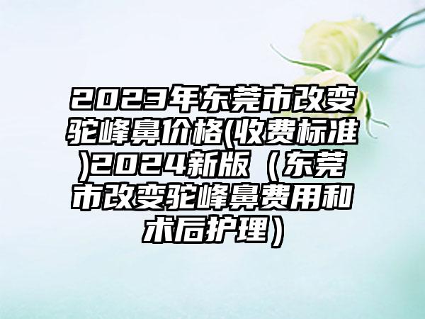 2023年东莞市改变驼峰鼻价格(收费标准)2024新版（东莞市改变驼峰鼻费用和术后护理）