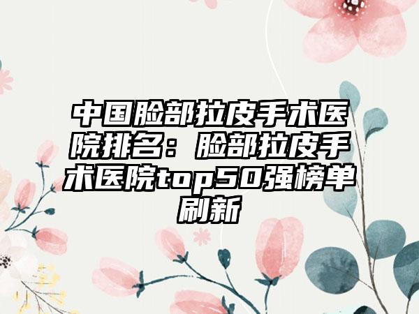 中国脸部拉皮手术医院排名：脸部拉皮手术医院top50强榜单刷新