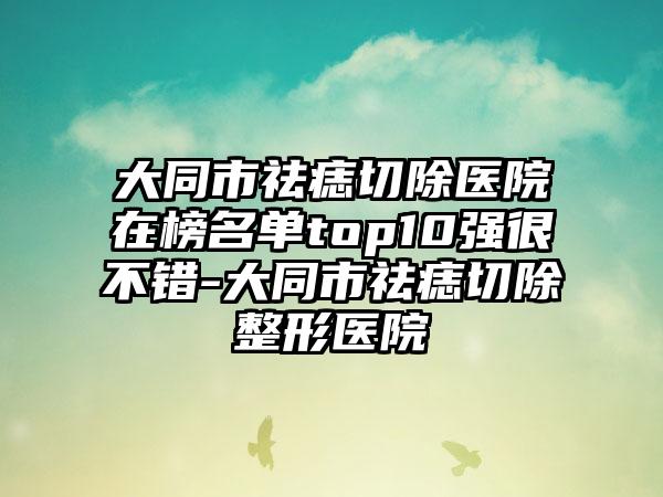 大同市祛痣切除医院在榜名单top10强很不错-大同市祛痣切除整形医院