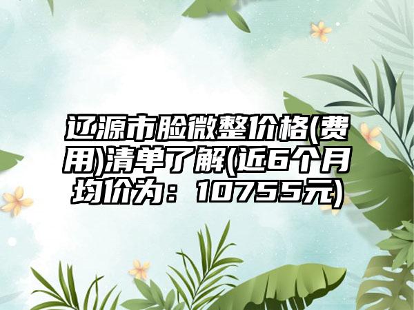 辽源市脸微整价格(费用)清单了解(近6个月均价为：10755元)