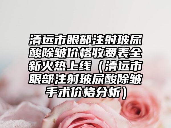 清远市眼部注射玻尿酸除皱价格收费表全新火热上线（清远市眼部注射玻尿酸除皱手术价格分析）