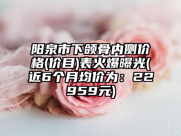 阳泉市下颌骨内侧价格(价目)表火爆曝光(近6个月均价为：22959元)