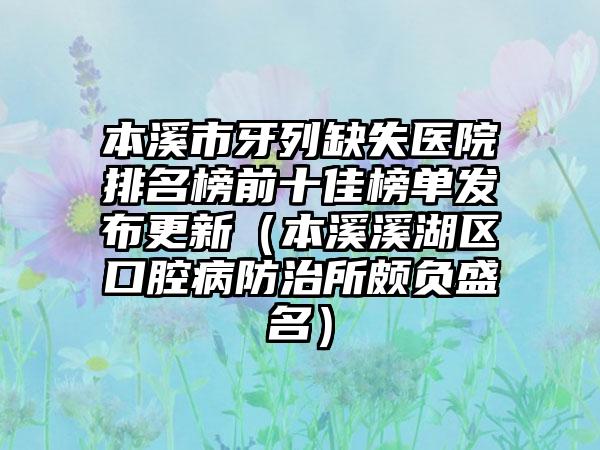 本溪市牙列缺失医院排名榜前十佳榜单发布更新（本溪溪湖区口腔病防治所颇负盛名）