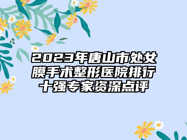 2023年唐山市处女膜手术整形医院排行十强专家资深点评