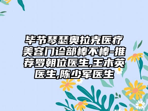 毕节琴瑟奥拉克医疗美容门诊部棒不棒-推荐罗朝位医生,王木英医生,陈少军医生