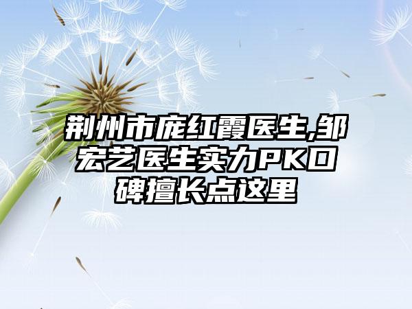 荆州市庞红霞医生,邹宏艺医生实力PK口碑擅长点这里