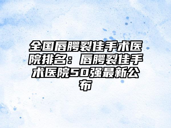 全国唇腭裂佳手术医院排名：唇腭裂佳手术医院50强最新公布