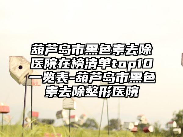 葫芦岛市黑色素去除医院在榜清单top10一览表-葫芦岛市黑色素去除整形医院