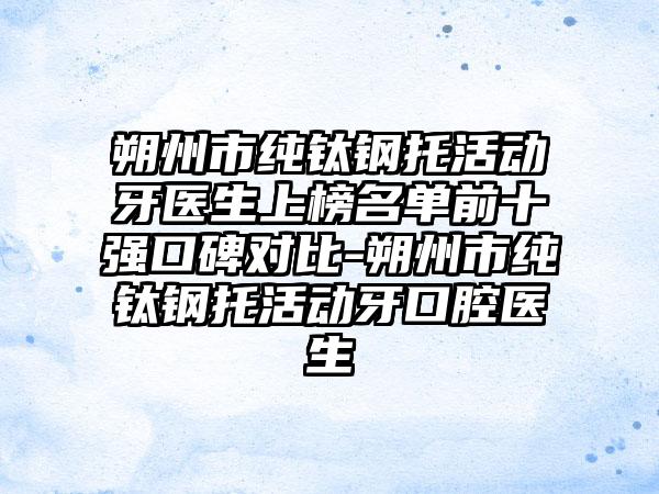 朔州市纯钛钢托活动牙医生上榜名单前十强口碑对比-朔州市纯钛钢托活动牙口腔医生