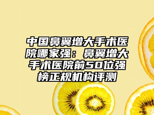 中国鼻翼增大手术医院哪家强：鼻翼增大手术医院前50位强榜正规机构评测