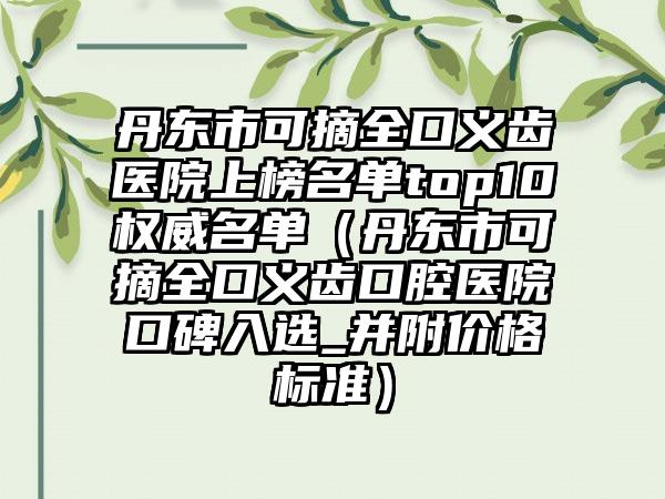 丹东市可摘全口义齿医院上榜名单top10权威名单（丹东市可摘全口义齿口腔医院口碑入选_并附价格标准）