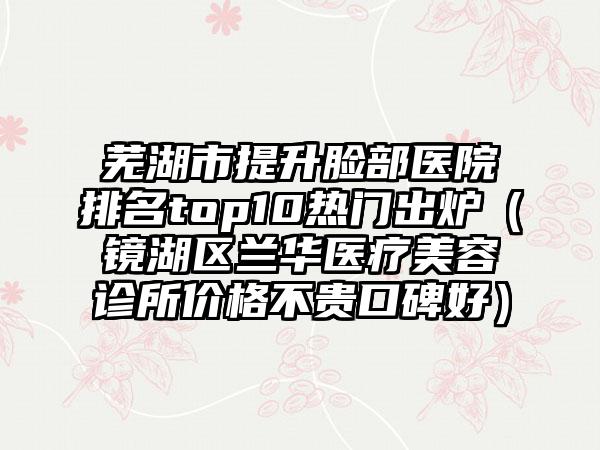 芜湖市提升脸部医院排名top10热门出炉（镜湖区兰华医疗美容诊所价格不贵口碑好）