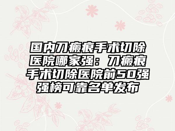 国内刀瘢痕手术切除医院哪家强：刀瘢痕手术切除医院前50强强榜可靠名单发布